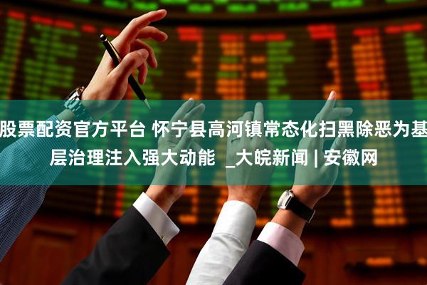 股票配资官方平台 怀宁县高河镇常态化扫黑除恶为基层治理注入强大动能  _大皖新闻 | 安徽网
