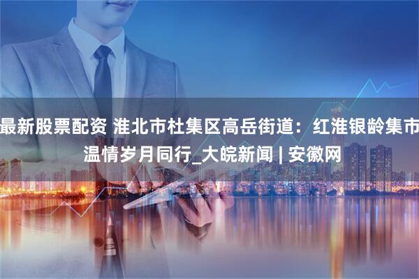 最新股票配资 淮北市杜集区高岳街道：红淮银龄集市 温情岁月同行_大皖新闻 | 安徽网