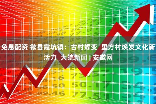免息配资 歙县霞坑镇：古村蝶变  里方村焕发文化新活力_大皖新闻 | 安徽网