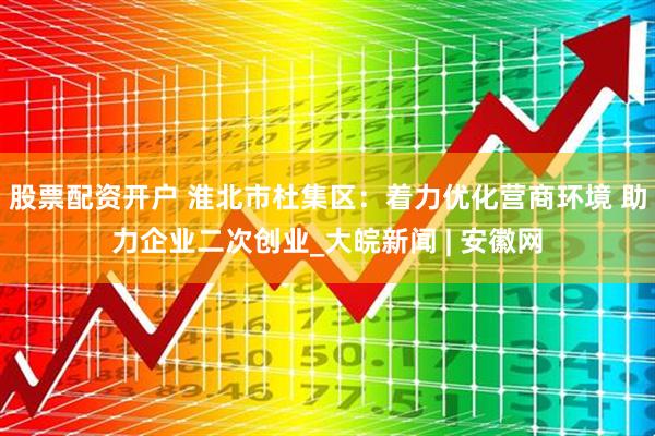 股票配资开户 淮北市杜集区：着力优化营商环境 助力企业二次创业_大皖新闻 | 安徽网