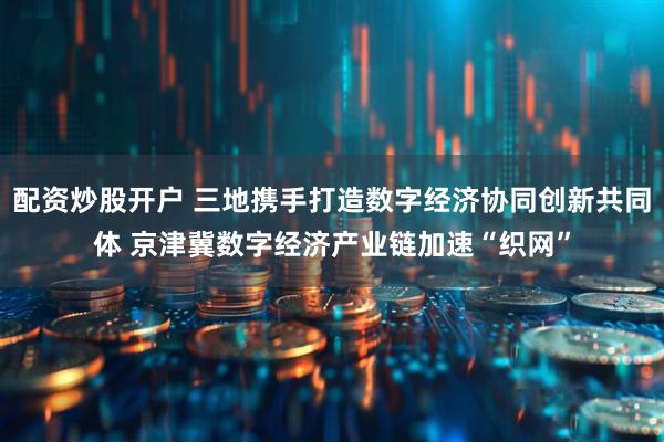 配资炒股开户 三地携手打造数字经济协同创新共同体 京津冀数字经济产业链加速“织网”