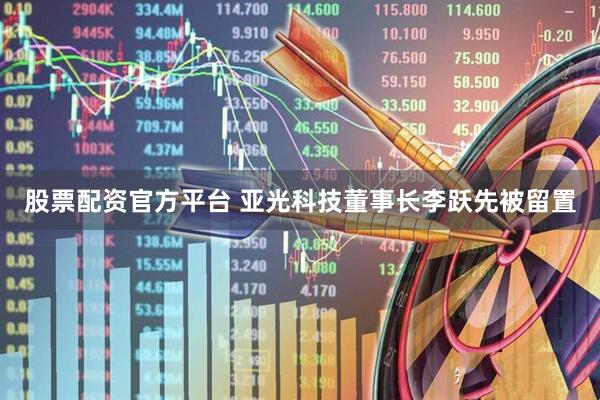股票配资官方平台 亚光科技董事长李跃先被留置