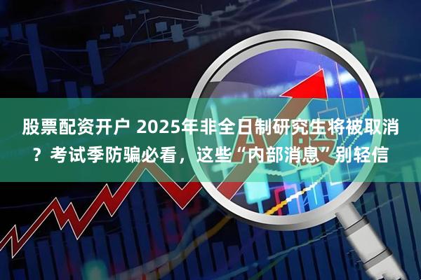 股票配资开户 2025年非全日制研究生将被取消？考试季防骗必看，这些“内部消息”别轻信