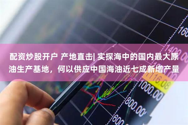 配资炒股开户 产地直击| 实探海中的国内最大原油生产基地，何以供应中国海油近七成新增产量