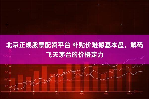 北京正规股票配资平台 补贴价难撼基本盘，解码飞天茅台的价格定力