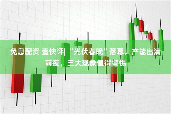 免息配资 壹快评| “光伏春晚”落幕，产能出清前夜，三大现象值得警惕