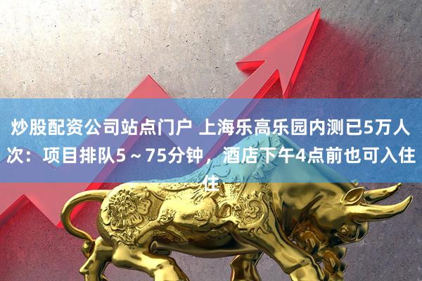炒股配资公司站点门户 上海乐高乐园内测已5万人次：项目排队5～75分钟，酒店下午4点前也可入住