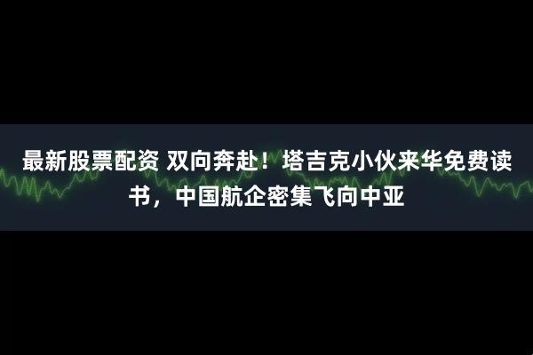 最新股票配资 双向奔赴！塔吉克小伙来华免费读书，中国航企密集飞向中亚