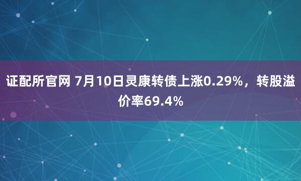 证配所官网 7月10日灵康转债上涨0.29%，转股溢价率69.4%