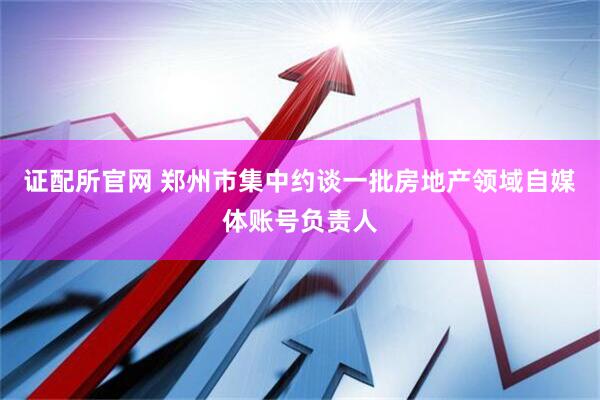 证配所官网 郑州市集中约谈一批房地产领域自媒体账号负责人
