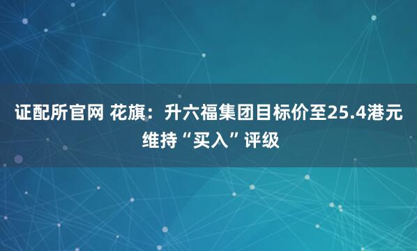 证配所官网 花旗：升六福集团目标价至25.4港元 维持“买入”评级