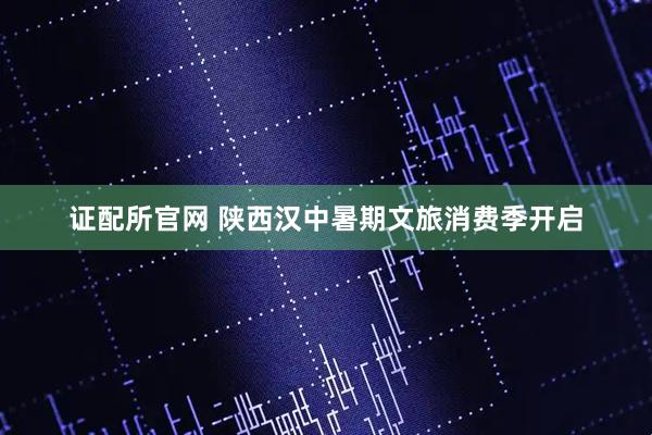 证配所官网 陕西汉中暑期文旅消费季开启