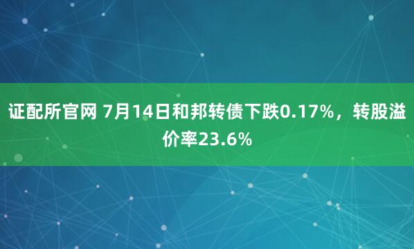 证配所官网 7月14日和邦转债下跌0.17%，转股溢价率23.6%