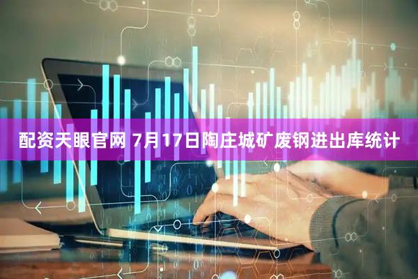 配资天眼官网 7月17日陶庄城矿废钢进出库统计