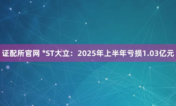 证配所官网 *ST大立：2025年上半年亏损1.03亿元