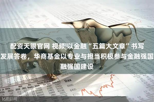 配资天眼官网 视频|以金融“五篇大文章”书写时代发展答卷，华商基金以专业与担当积极参与金融强国建设