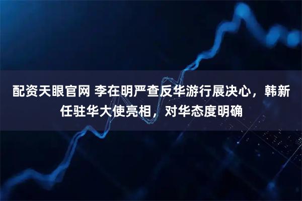 配资天眼官网 李在明严查反华游行展决心，韩新任驻华大使亮相，对华态度明确