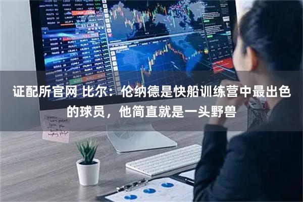 证配所官网 比尔：伦纳德是快船训练营中最出色的球员，他简直就是一头野兽