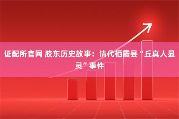 证配所官网 胶东历史故事：清代栖霞县“丘真人显灵”事件