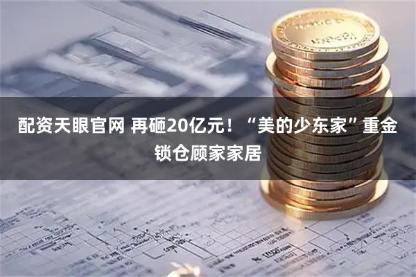 配资天眼官网 再砸20亿元!“美的少东家”重金锁仓顾家家居