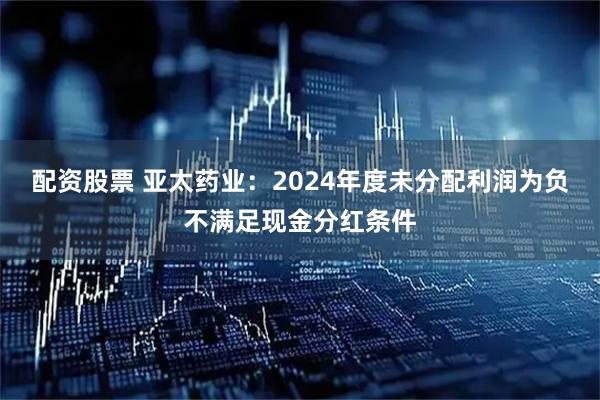 配资股票 亚太药业：2024年度未分配利润为负不满足现金分红条件