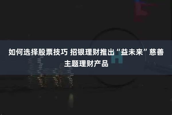 如何选择股票技巧 招银理财推出“益未来”慈善主题理财产品